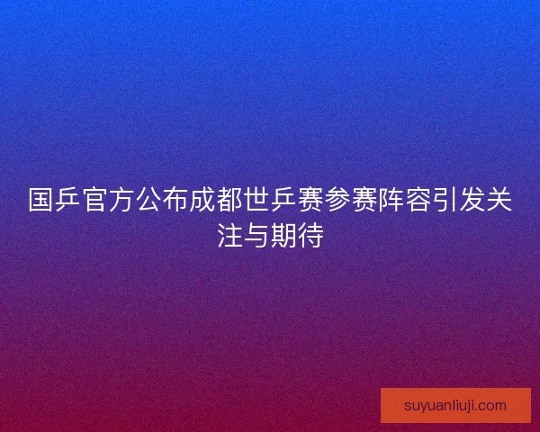 国乒官方公布成都世乒赛参赛阵容引发关注与期待 国乒官方公布成都世乒赛参赛阵容引发关注与期待