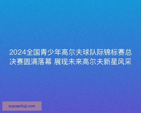 2024全国青少年高尔夫球队际锦标赛总决赛圆满落幕 展现未来高尔夫新星风采