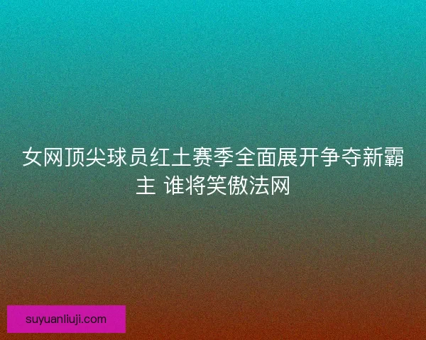 女网顶尖球员红土赛季全面展开争夺新霸主 谁将笑傲法网