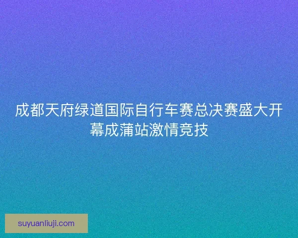 成都天府绿道国际自行车赛总决赛盛大开幕成蒲站激情竞技