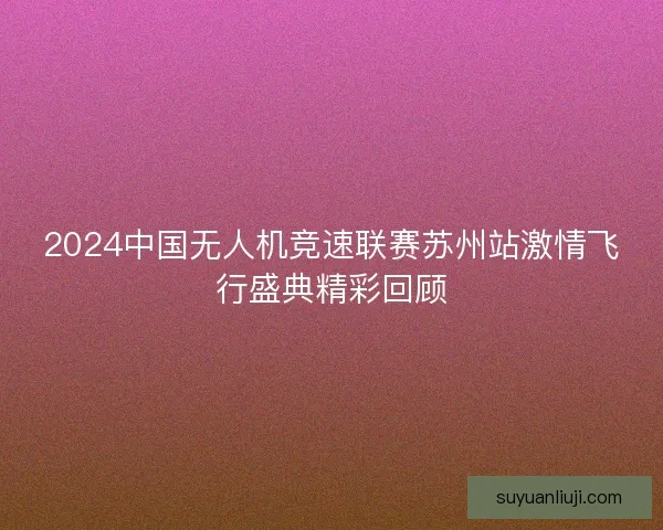 2024中国无人机竞速联赛苏州站激情飞行盛典精彩回顾