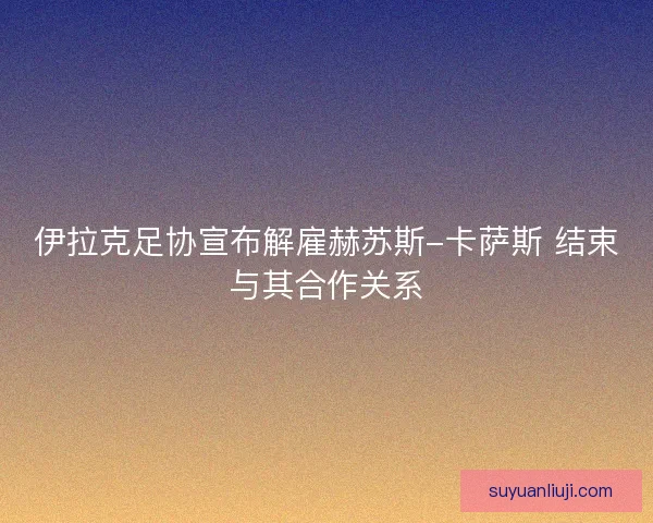 伊拉克足协宣布解雇赫苏斯-卡萨斯 结束与其合作关系
