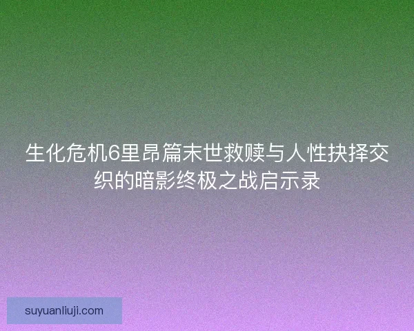 生化危机6里昂篇末世救赎与人性抉择交织的暗影终极之战启示录