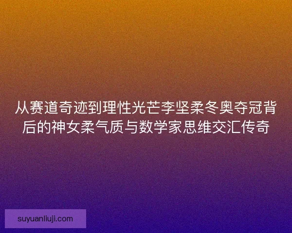 从赛道奇迹到理性光芒李坚柔冬奥夺冠背后的神女柔气质与数学家思维交汇传奇