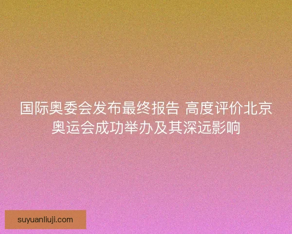 国际奥委会发布最终报告 高度评价北京奥运会成功举办及其深远影响