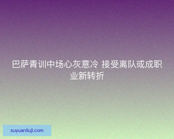 巴萨青训中场心灰意冷 接受离队或成职业新转折