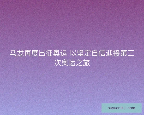 马龙再度出征奥运 以坚定自信迎接第三次奥运之旅