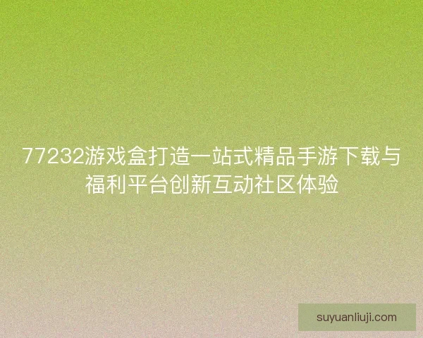 77232游戏盒打造一站式精品手游下载与福利平台创新互动社区体验