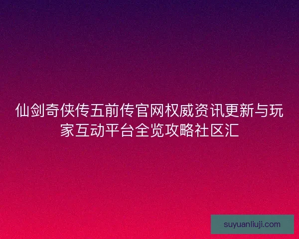 仙剑奇侠传五前传官网权威资讯更新与玩家互动平台全览攻略社区汇
