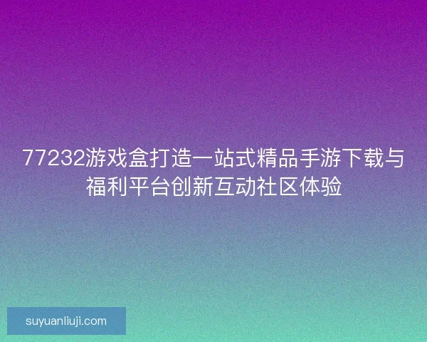77232游戏盒打造一站式精品手游下载与福利平台创新互动社区体验