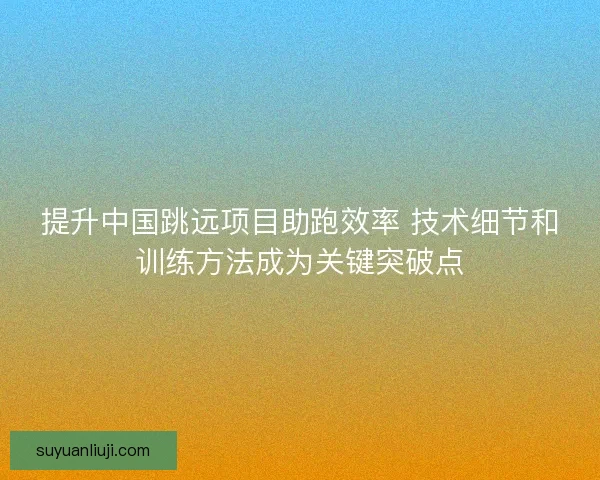提升中国跳远项目助跑效率 技术细节和训练方法成为关键突破点