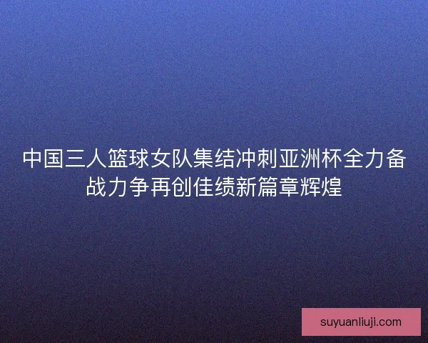 中国三人篮球女队集结冲刺亚洲杯全力备战力争再创佳绩新篇章辉煌
