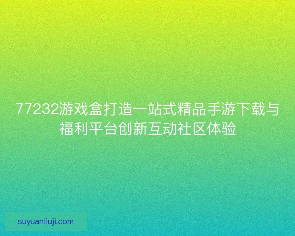 77232游戏盒打造一站式精品手游下载与福利平台创新互动社区体验 77232游戏盒打造一站式精品手游下载与福利平台创新互动社区体验