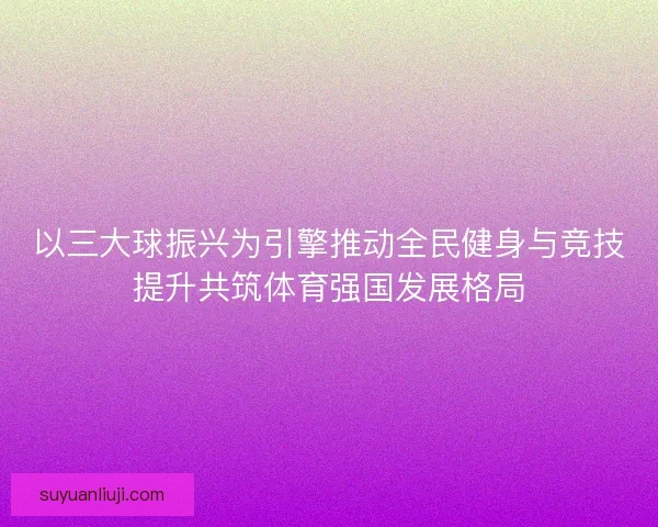 以三大球振兴为引擎推动全民健身与竞技提升共筑体育强国发展格局