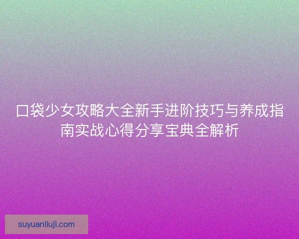 口袋少女攻略大全新手进阶技巧与养成指南实战心得分享宝典全解析 口袋少女攻略大全新手进阶技巧与养成指南实战心得分享宝典全解析