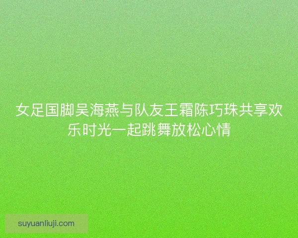 女足国脚吴海燕与队友王霜陈巧珠共享欢乐时光一起跳舞放松心情
