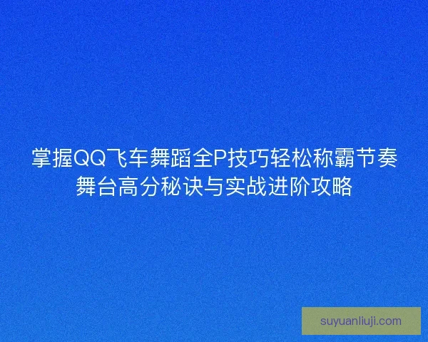 掌握QQ飞车舞蹈全P技巧轻松称霸节奏舞台高分秘诀与实战进阶攻略