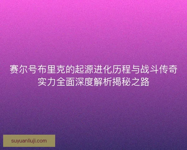 赛尔号布里克的起源进化历程与战斗传奇实力全面深度解析揭秘之路