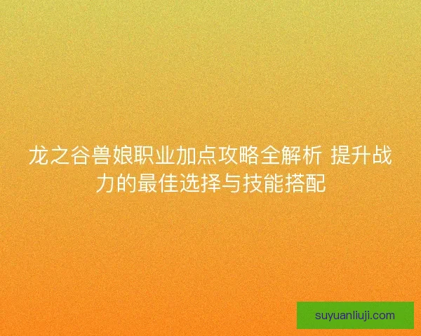 龙之谷兽娘职业加点攻略全解析 提升战力的最佳选择与技能搭配