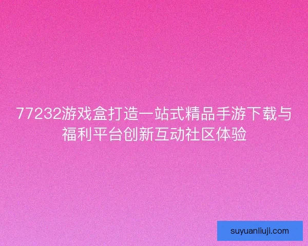 77232游戏盒打造一站式精品手游下载与福利平台创新互动社区体验