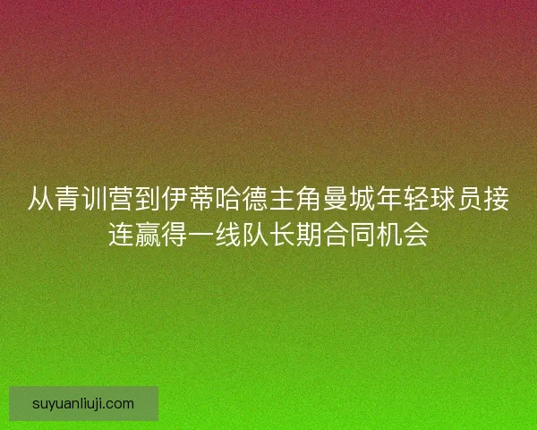 从青训营到伊蒂哈德主角曼城年轻球员接连赢得一线队长期合同机会