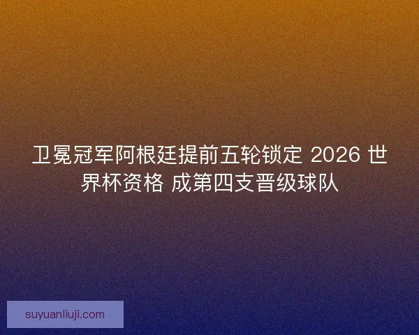 卫冕冠军阿根廷提前五轮锁定 2026 世界杯资格 成第四支晋级球队