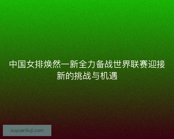 中国女排焕然一新全力备战世界联赛迎接新的挑战与机遇 中国女排焕然一新全力备战世界联赛迎接新的挑战与机遇