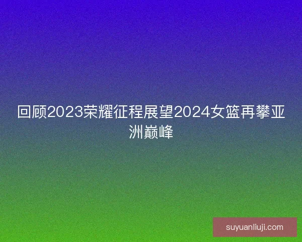 回顾2023荣耀征程展望2024女篮再攀亚洲巅峰 回顾2023荣耀征程展望2024女篮再攀亚洲巅峰