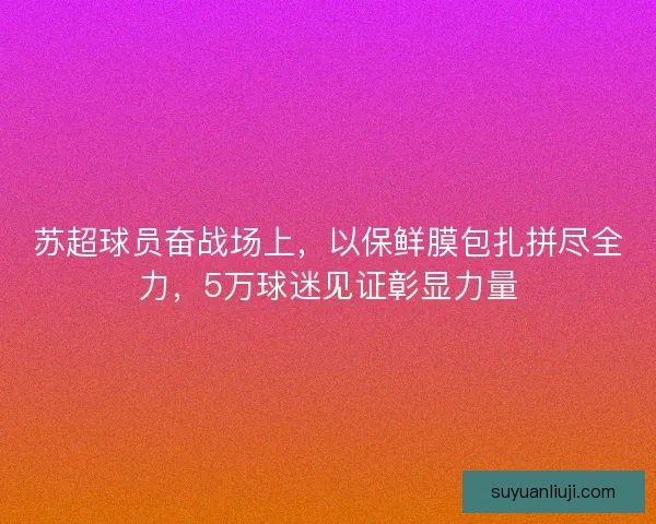 苏超球员奋战场上,以保鲜膜包扎拼尽全力,5万球迷见证彰显力量 苏超球员奋战场上,以保鲜膜包扎拼尽全力,5万球迷见证彰显力量