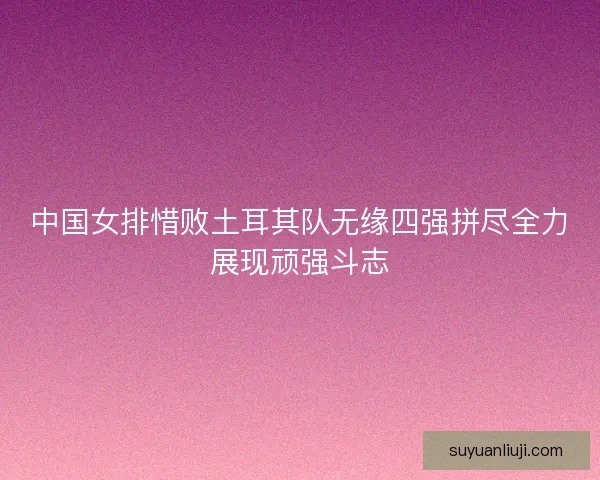 中国女排惜败土耳其队无缘四强拼尽全力展现顽强斗志 中国女排惜败土耳其队无缘四强拼尽全力展现顽强斗志