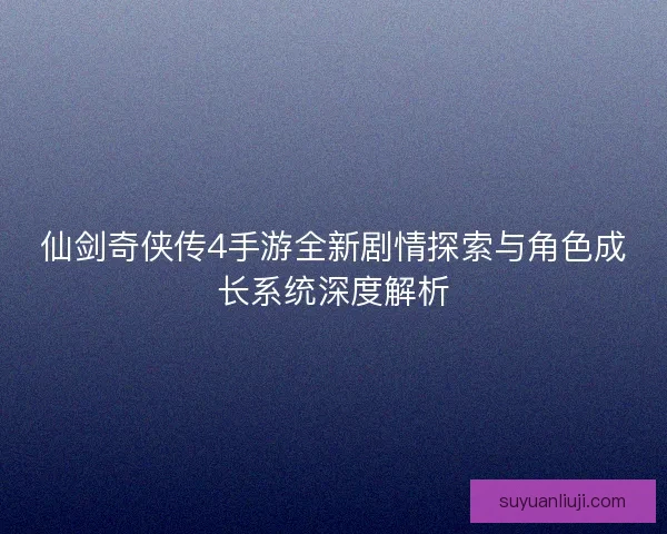 仙剑奇侠传4手游全新剧情探索与角色成长系统深度解析